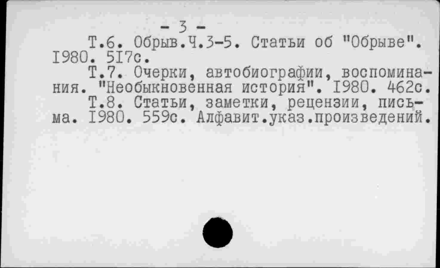 ﻿- 3 -
Т.б. Обрыв.Ч.3-5. Статьи об ’’Обрыве”. 1980. 517с.
Т.7. Очерки, автобиографии, воспоминания. "Необыкновенная история”. 1980. Аб2с.
Т.8. Статьи, заметки, рецензии, письма. 1980. 559с. Алфавит.указ.произведений.